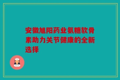 安徽旭阳药业氨糖软骨素助力关节健康的全新选择