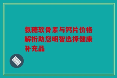 氨糖软骨素与钙片价格解析助您明智选择健康补充品