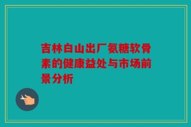 吉林白山出厂氨糖软骨素的健康益处与市场前景分析