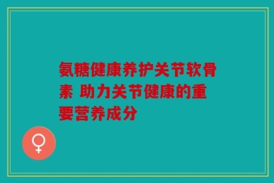 氨糖健康养护关节软骨素 助力关节健康的重要营养成分