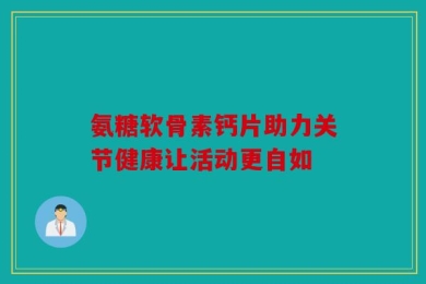 氨糖软骨素钙片助力关节健康让活动更自如