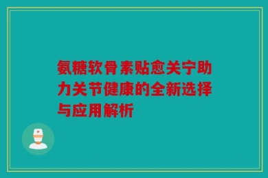 氨糖软骨素贴愈关宁助力关节健康的全新选择与应用解析