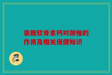 氨糖软骨素钙对颈椎的作用及相关保健知识