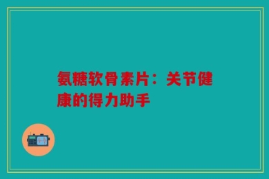 氨糖软骨素片：关节健康的得力助手