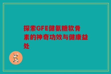 探索GFE健氨糖软骨素的神奇功效与健康益处