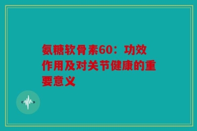 氨糖软骨素60：功效作用及对关节健康的重要意义