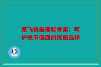 康飞悦氨糖软骨素：呵护关节健康的优质选择