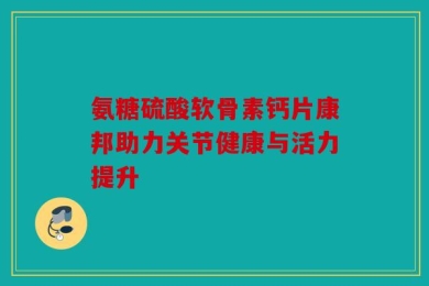 氨糖硫酸软骨素钙片康邦助力关节健康与活力提升