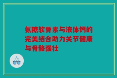 氨糖软骨素与液体钙的完美结合助力关节健康与骨骼强壮