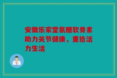 安徽乐家堂氨糖软骨素助力关节健康，重拾活力生活