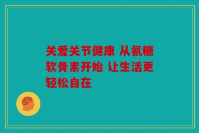 关爱关节健康 从氨糖软骨素开始 让生活更轻松自在