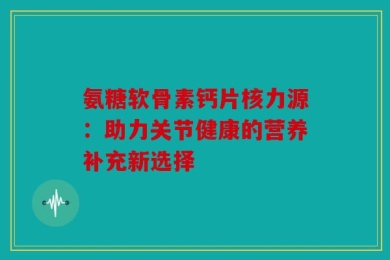 氨糖软骨素钙片核力源：助力关节健康的营养补充新选择