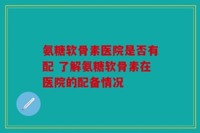 氨糖软骨素医院是否有配 了解氨糖软骨素在医院的配备情况