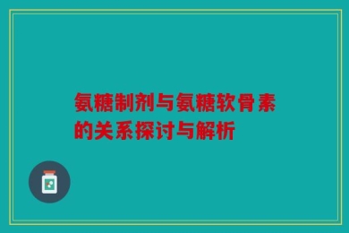 氨糖制剂与氨糖软骨素的关系探讨与解析