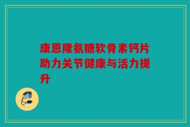 康恩隆氨糖软骨素钙片助力关节健康与活力提升