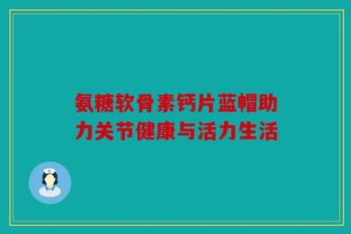 氨糖软骨素钙片蓝帽助力关节健康与活力生活