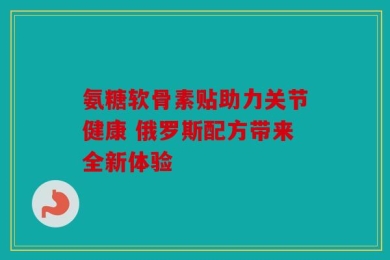 氨糖软骨素贴助力关节健康 俄罗斯配方带来全新体验