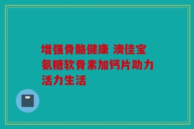 增强骨骼健康 澳佳宝氨糖软骨素加钙片助力活力生活