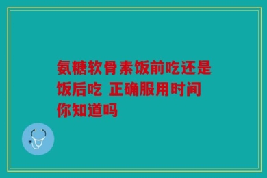 氨糖软骨素饭前吃还是饭后吃 正确服用时间你知道吗