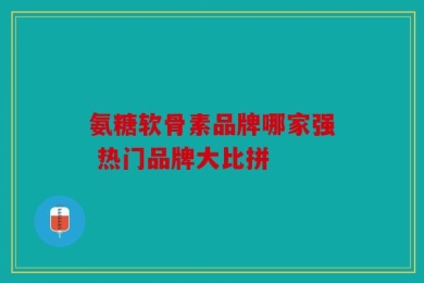 氨糖软骨素品牌哪家强 热门品牌大比拼