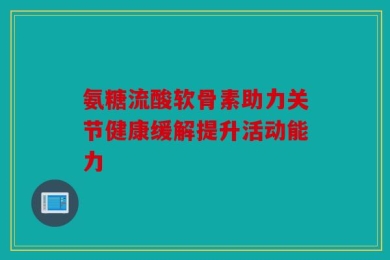 氨糖流酸软骨素助力关节健康缓解提升活动能力