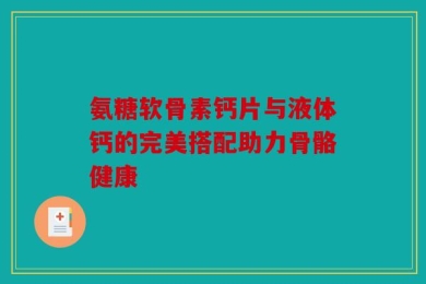 氨糖软骨素钙片与液体钙的完美搭配助力骨骼健康