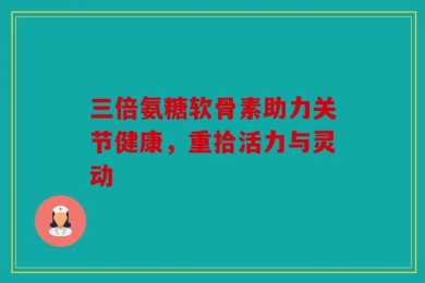 三倍氨糖软骨素助力关节健康，重拾活力与灵动