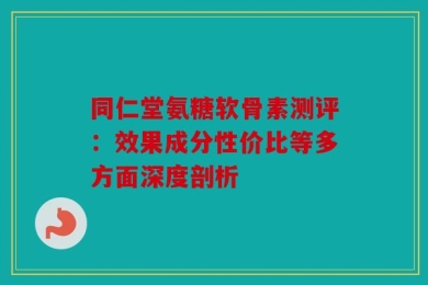 同仁堂氨糖软骨素测评：效果成分性价比等多方面深度剖析
