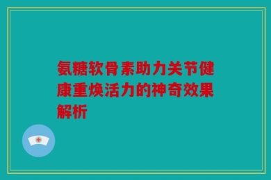 氨糖软骨素助力关节健康重焕活力的神奇效果解析