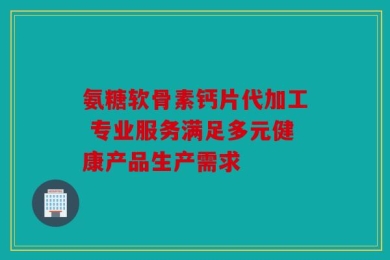 氨糖软骨素钙片代加工 专业服务满足多元健康产品生产需求