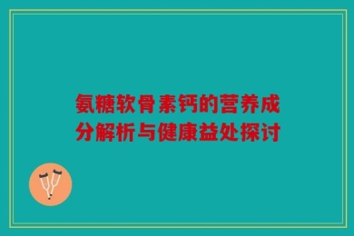 氨糖软骨素钙的营养成分解析与健康益处探讨