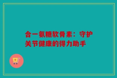 合一氨糖软骨素：守护关节健康的得力助手
