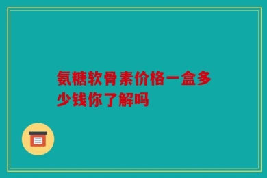 氨糖软骨素价格一盒多少钱你了解吗