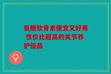 氨糖软骨素便宜又好用 性价比超高的关节养护佳品