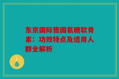 东京国际德国氨糖软骨素：功效特点及适用人群全解析