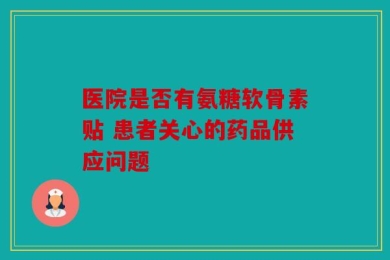 医院是否有氨糖软骨素贴 患者关心的药品供应问题