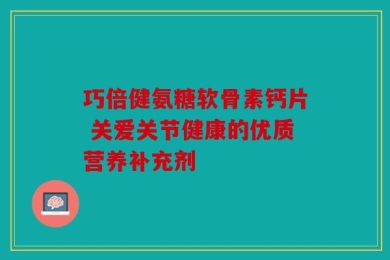 巧倍健氨糖软骨素钙片 关爱关节健康的优质营养补充剂