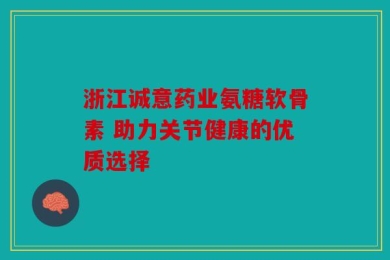 浙江诚意药业氨糖软骨素 助力关节健康的优质选择