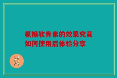 氨糖软骨素的效果究竟如何使用后体验分享