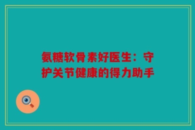 氨糖软骨素好医生：守护关节健康的得力助手