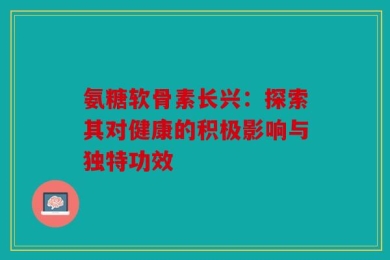 氨糖软骨素长兴：探索其对健康的积极影响与独特功效
