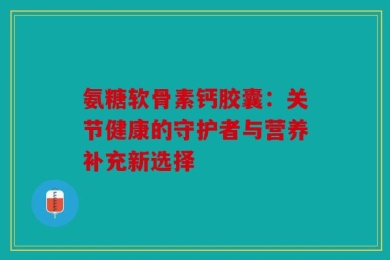 氨糖软骨素钙胶囊：关节健康的守护者与营养补充新选择
