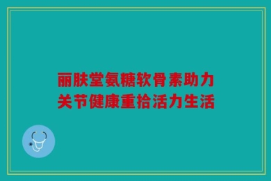 丽肤堂氨糖软骨素助力关节健康重拾活力生活