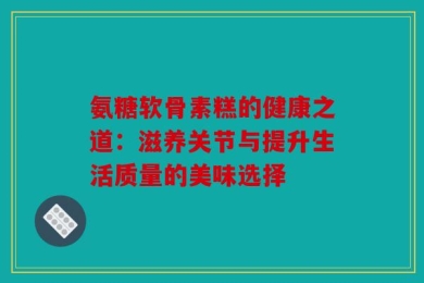 氨糖软骨素糕的健康之道：滋养关节与提升生活质量的美味选择