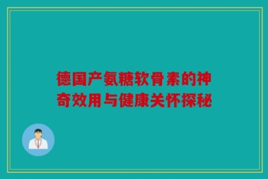德国产氨糖软骨素的神奇效用与健康关怀探秘