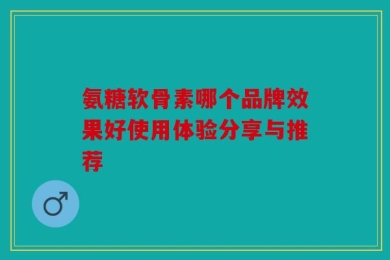 氨糖软骨素哪个品牌效果好使用体验分享与推荐