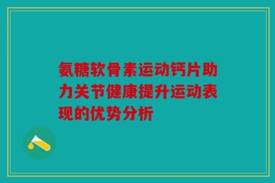 氨糖软骨素运动钙片助力关节健康提升运动表现的优势分析