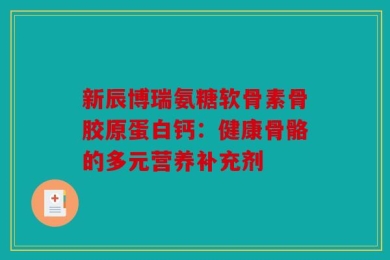 新辰博瑞氨糖软骨素骨胶原蛋白钙：健康骨骼的多元营养补充剂