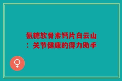 氨糖软骨素钙片白云山：关节健康的得力助手