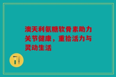 澳天利氨糖软骨素助力关节健康，重拾活力与灵动生活